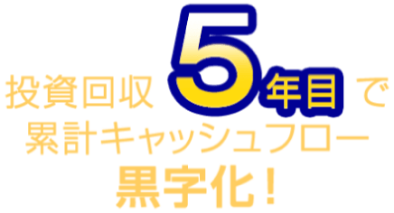 投資回収5年目で累計キャッシュフロー黒字化！