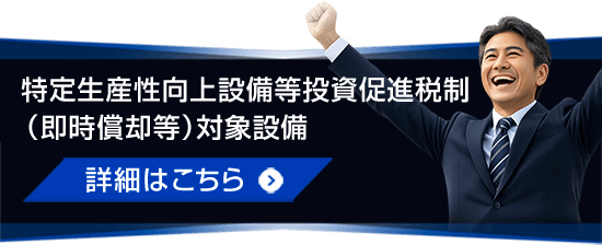 特定生産性向上設備等投資促進税制（即時償却等）対象設備 詳細はこちら