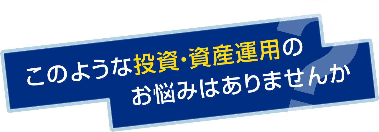 このような投資・資産運用のお悩みはありませんか